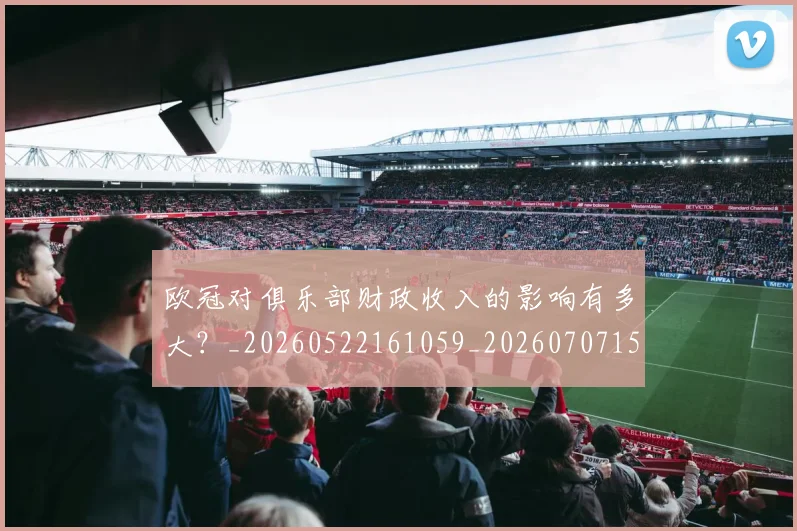 欧冠对俱乐部财政收入的影响有多大？_20260522161059_20260707150900_20260801163227