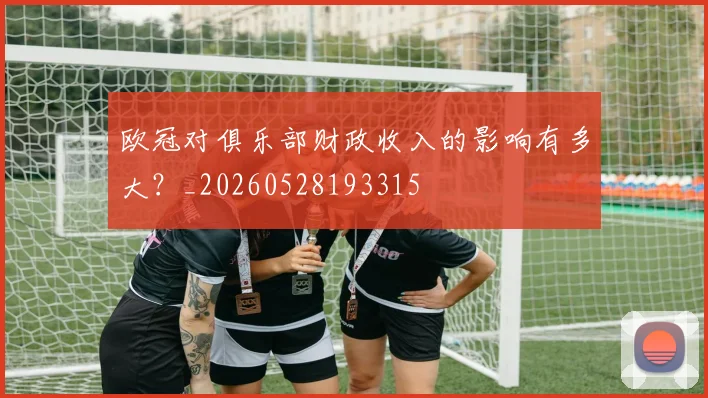 欧冠对俱乐部财政收入的影响有多大？_20260528193315