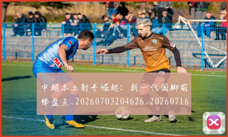 中超本土射手崛起:新一代国脚前锋盘点_20260703204626_20260716190128