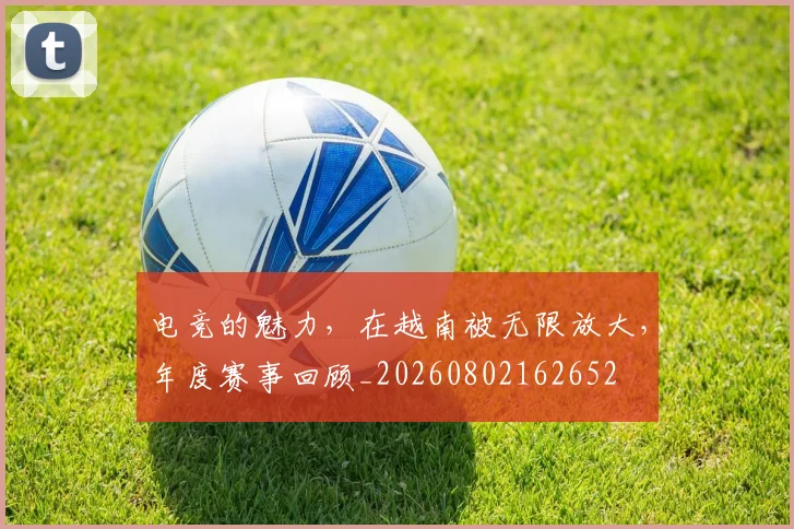 电竞的魅力，在越南被无限放大，年度赛事回顾_20260802162652