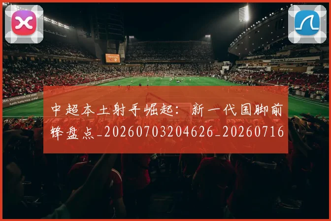 中超本土射手崛起：新一代国脚前锋盘点_20260703204626_20260716190128